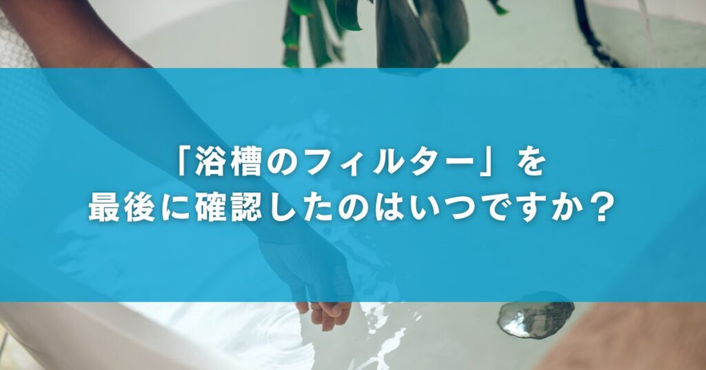 「浴槽のフィルター」を最後に確認したのはいつですか？